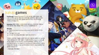 Challenge: Kakao Games는 더 나은 분석을 위해 다양한 게임
스튜디오에서 실시간 게임 로그 데이터를 표준화하고 출시 시간을
단축하며 궁극적으로 게임 경험을 풍부하게 하는 파이프라인을
구축하고자 했습니다.
Solution: 빠른 이벤트 스트림 처리와 움직이는 데이터로 구동되는
더욱 풍부한 게임 경험을 위해 Confluent를 활용합니다.
Results:
● Real-time data tracking and analysis 실시간 데이터 추적 및
분석
● 시장 출시 시간 단축
● 더 나은 게임 경험을 통한 활성 사용자 및 수익 증가
“이벤트 스트리밍 기술을 사용한 적이 없기 때문에 대체하거나 보강할
기술이 없었습니다. 다른 그룹의 구성원 중 일부는 Apache Kafka를
처리한 경험이 있지만 데이터 스트리밍 플랫폼을 구축하는 더 큰
프로젝트의 일부는 아니었습니다. Confluent는 엔터프라이즈 수준의
지원을 즉시 제공할 수 있는 능력이 있었고 우리가 그들과 협력하기로
결정한 이유입니다.”
— 이유진 실장, 카카오게임즈
25
 