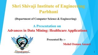 Shri Shivaji Institute of Engineering
Parbhani
Presented By :-
Mohd Osman Ansari
(Department of Computer Science & Engineering)
A Presentation on
Advances in Data Mining: Healthcare Applications
1
 