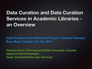 Data Curation and Data Curation
Services in Academic Libraries -
an Overview
Patricia Hswe | Pennsylvania State University Libraries
Digital Content Strategist
Head, ScholarSphere User Services
CLIR Postdoctoral Fellowship Program Summer Seminar
Bryn Mawr College | 30 July 2014
1
 