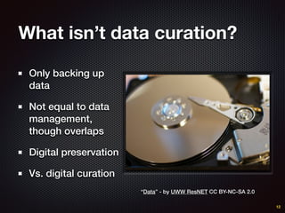 What isn’t data curation?
Only backing up
data
Not equal to data
management,
though overlaps
Digital preservation
Vs. digital curation
12
“Data” - by UWW ResNET CC BY-NC-SA 2.0
 