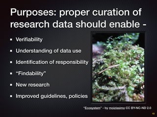 Purposes: proper curation of
research data should enable -
Veriﬁability
Understanding of data use
Identiﬁcation of responsibility
“Findability”
New research
Improved guidelines, policies
15
“Ecosystem” - by moizissimo CC BY-NC-ND 2.0
 