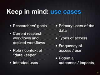 Keep in mind: use cases
Researchers’ goals
Current research
workﬂows and
desired workﬂows
Role / context of
“data keeper”
Intended uses
16
Primary users of the
data
Types of access
Frequency of
access / use
Potential
outcomes / impacts
 