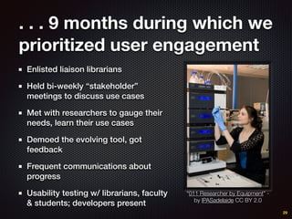 . . . 9 months during which we
prioritized user engagement
Enlisted liaison librarians
Held bi-weekly “stakeholder”
meetings to discuss use cases
Met with researchers to gauge their
needs, learn their use cases
Demoed the evolving tool, got
feedback
Frequent communications about
progress
Usability testing w/ librarians, faculty
& students; developers present
29
“011 Researcher by Equipment” -
by IPASadelaide CC BY 2.0
 