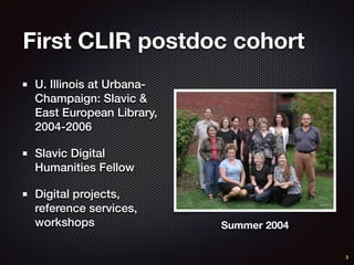 First CLIR postdoc cohort
U. Illinois at Urbana-
Champaign: Slavic &
East European Library,
2004-2006
Slavic Digital
Humanities Fellow
Digital projects,
reference services,
workshops Summer 2004
3
 