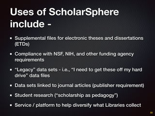 Uses of ScholarSphere
include -
Supplemental ﬁles for electronic theses and dissertations
(ETDs)
Compliance with NSF, NIH, and other funding agency
requirements
“Legacy” data sets - i.e., “I need to get these off my hard
drive” data ﬁles
Data sets linked to journal articles (publisher requirement)
Student research (“scholarship as pedagogy”)
Service / platform to help diversify what Libraries collect
33
 