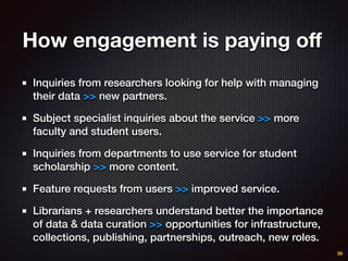 How engagement is paying oﬀ
Inquiries from researchers looking for help with managing
their data >> new partners.
Subject specialist inquiries about the service >> more
faculty and student users.
Inquiries from departments to use service for student
scholarship >> more content.
Feature requests from users >> improved service.
Librarians + researchers understand better the importance
of data & data curation >> opportunities for infrastructure,
collections, publishing, partnerships, outreach, new roles.
38
 