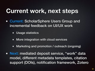 Current work, next steps
Current: ScholarSphere Users Group and
incremental feedback on UI/UX work
Usage statistics
More integration with cloud services
Marketing and promotion / outreach (ongoing)
Next: mediated deposit service, “work” data
model, different metadata templates, citation
support (DOIs), notiﬁcation framework, Zotero
39
 