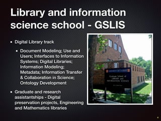 Library and information
science school - GSLIS
Digital Library track
Document Modeling; Use and
Users; Interfaces to Information
Systems; Digital Libraries;
Information Modeling;
Metadata; Information Transfer
& Collaboration in Science;
Ontology Development
Graduate and research
assistantships - Digital
preservation projects, Engineering
and Mathematics libraries
4
 