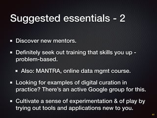 Suggested essentials - 2
Discover new mentors.
Deﬁnitely seek out training that skills you up -
problem-based.
Also: MANTRA, online data mgmt course.
Looking for examples of digital curation in
practice? There’s an active Google group for this.
Cultivate a sense of experimentation & of play by
trying out tools and applications new to you.
41
 