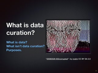 What is data
curation?
What is data?
What isn’t data curation?
Purposes.
7
“20080528-002corrupted”- by nvshn CC BY SA 2.0
 