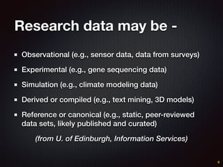 Research data may be -
Observational (e.g., sensor data, data from surveys)
Experimental (e.g., gene sequencing data)
Simulation (e.g., climate modeling data)
Derived or compiled (e.g., text mining, 3D models)
Reference or canonical (e.g., static, peer-reviewed
data sets, likely published and curated)
(from U. of Edinburgh, Information Services)
8
 