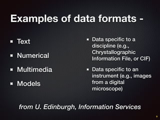 Examples of data formats -
Text
Numerical
Multimedia
Models
9
Data speciﬁc to a
discipline (e.g.,
Chrystallographic
Information File, or CIF)
Data speciﬁc to an
instrument (e.g., images
from a digital
microscope)
from U. Edinburgh, Information Services
 