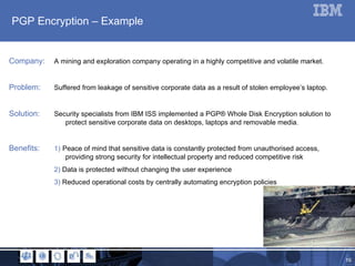 PGP Encryption – Example Company:  A mining and exploration company operating in a highly competitive and volatile market. Problem: Suffered from leakage of sensitive corporate data as a result of stolen employee’s laptop. Solution: Security specialists from IBM ISS implemented a  PGP® Whole Disk Encryption solution to  protect sensitive corporate data on desktops, laptops and removable media. Benefits:   1)   Peace of mind that sensitive data is constantly protected from unauthorised access,    providing strong security for intellectual property and reduced competitive risk   2)  Data is protected without changing the user experience   3)  Reduced operational costs by centrally automating encryption policies  