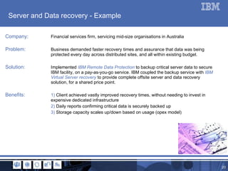 Server and Data recovery - Example Company: Financial services firm, servicing mid-size organisations in Australia Problem: Business demanded faster recovery times and assurance that data was being  protected every day across distributed sites, and all within existing budget. Solution: Implemented  IBM Remote Data Protection  to backup critical server data to secure  IBM facility, on a pay-as-you-go service. IBM coupled the backup service with  IBM  Virtual Server recovery  to provide complete offsite server and data recovery  solution, for a shared price point.  Benefits: 1)  Client achieved vastly improved recovery times, without needing to invest in  expensive dedicated infrastructure 2)  Daily reports confirming critical data is securely backed up 3)  Storage capacity scales up/down based on usage (opex model) 