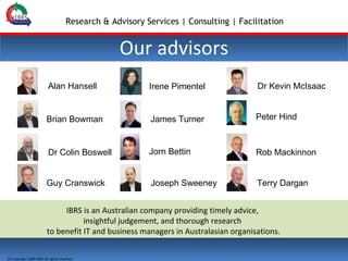 Our advisors IBRS is an Australian company providing timely advice,  insightful judgement, and thorough research  to benefit IT and business managers in Australasian organisations. Dr Kevin McIsaac Terry Dargan Dr Colin Boswell Joseph Sweeney James Turner Alan Hansell Rob Mackinnon Guy Cranswick Irene Pimentel Brian Bowman Jorn Bettin Peter Hind 