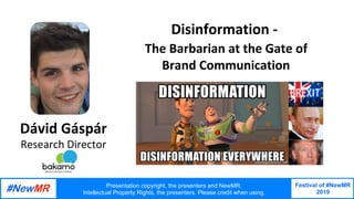 Festival of #NewMR
2019
	
	
Disinformation	-		
	The	Barbarian	at	the	Gate	of	
	Brand	Communication	
Dávid	Gáspár
Research	Director	
Presentation copyright, the presenters and NewMR.
Intellectual Property Rights, the presenters. Please credit when using.
 