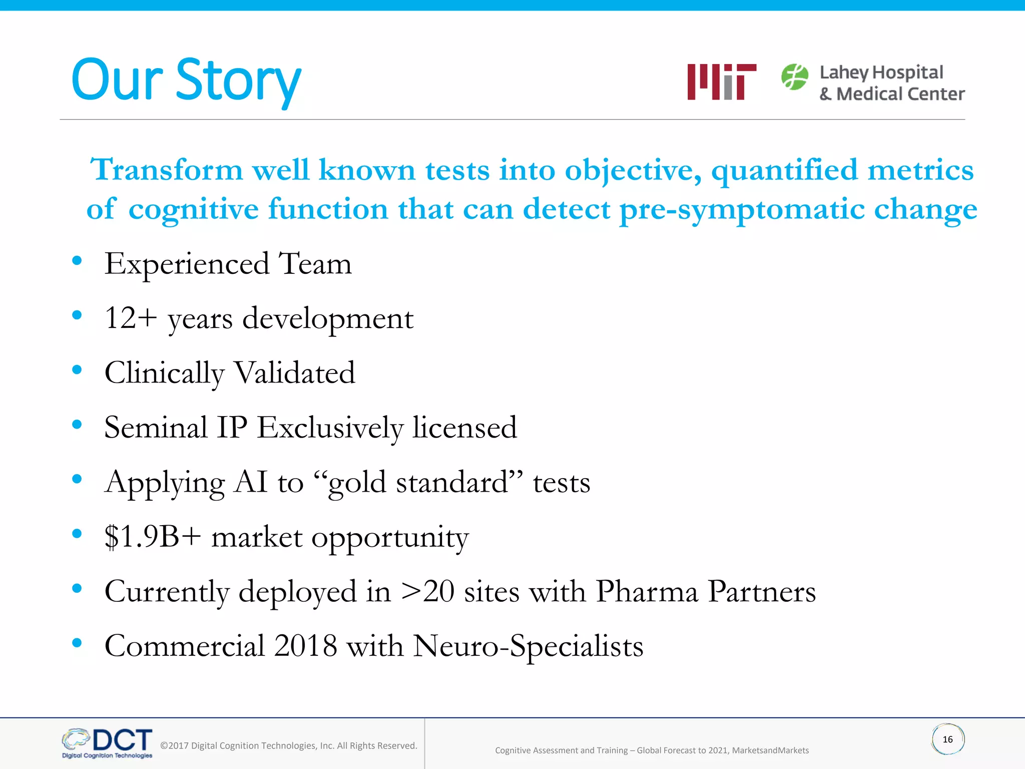 16
©2017 Digital Cognition Technologies, Inc. All Rights Reserved.
Our Story
Transform well known tests into objective, quantified metrics
of cognitive function that can detect pre-symptomatic change
• Experienced Team
• 12+ years development
• Clinically Validated
• Seminal IP Exclusively licensed
• Applying AI to “gold standard” tests
• $1.9B+ market opportunity
• Currently deployed in >20 sites with Pharma Partners
• Commercial 2018 with Neuro-Specialists
Cognitive Assessment and Training – Global Forecast to 2021, MarketsandMarkets
 