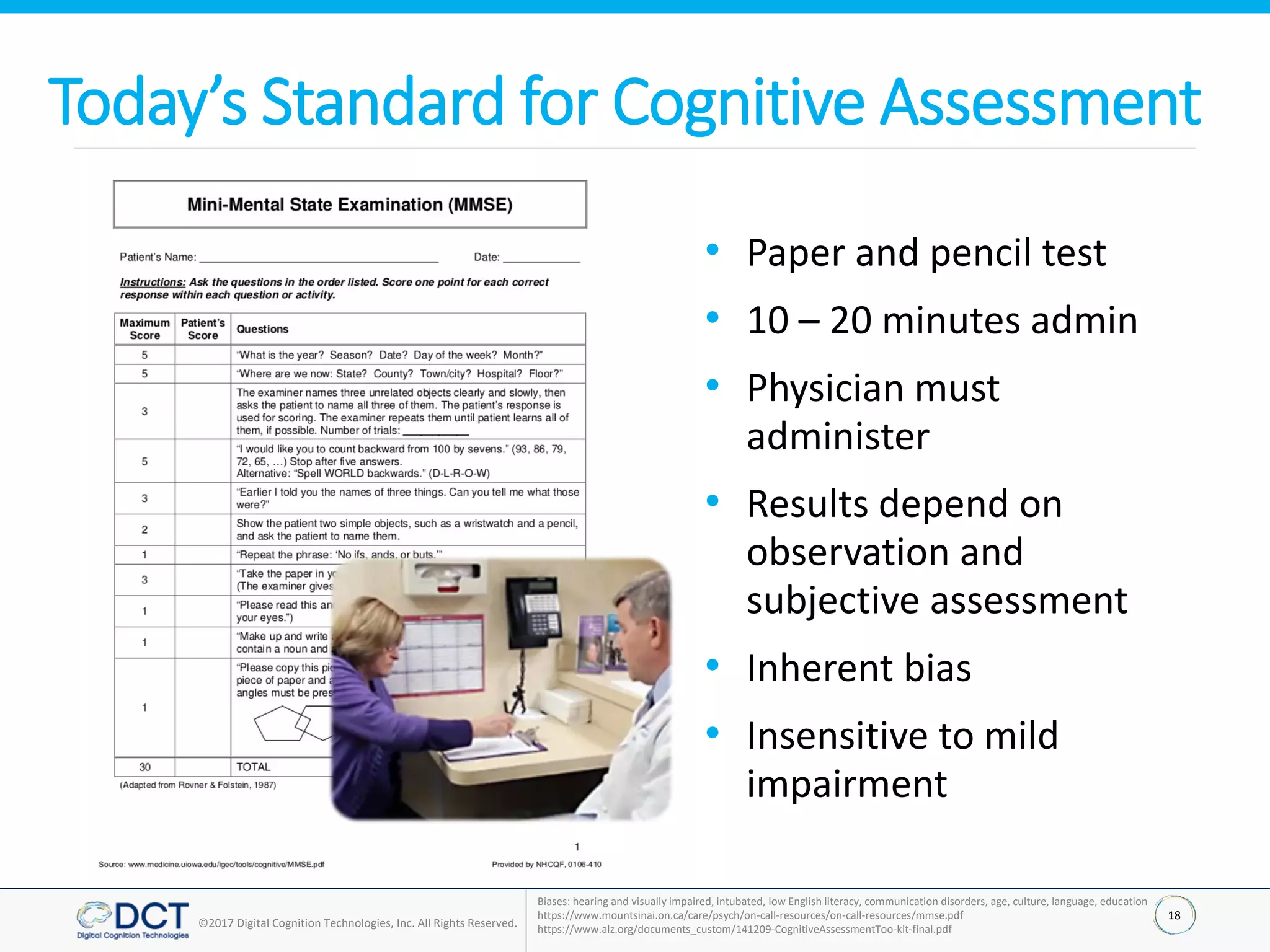 18
©2017 Digital Cognition Technologies, Inc. All Rights Reserved.
Today’s Standard for Cognitive Assessment
• Paper and pencil test
• 10 – 20 minutes admin
• Physician must
administer
• Results depend on
observation and
subjective assessment
• Inherent bias
• Insensitive to mild
impairment
Biases: hearing and visually impaired, intubated, low English literacy, communication disorders, age, culture, language, education
https://www.mountsinai.on.ca/care/psych/on-call-resources/on-call-resources/mmse.pdf
https://www.alz.org/documents_custom/141209-CognitiveAssessmentToo-kit-final.pdf
 