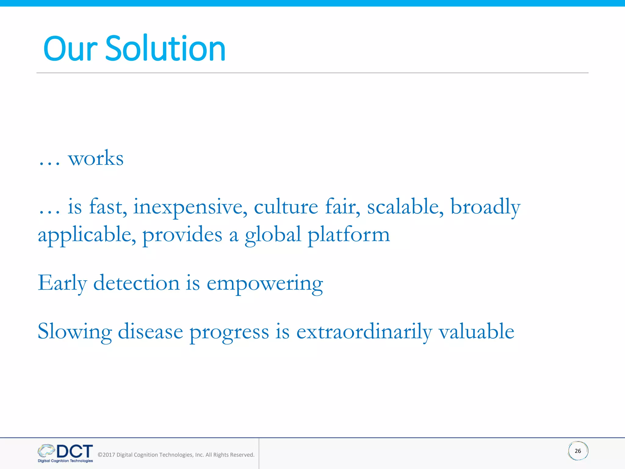 26
©2017 Digital Cognition Technologies, Inc. All Rights Reserved.
… works
… is fast, inexpensive, culture fair, scalable, broadly
applicable, provides a global platform
Early detection is empowering
Slowing disease progress is extraordinarily valuable
Our Solution
 