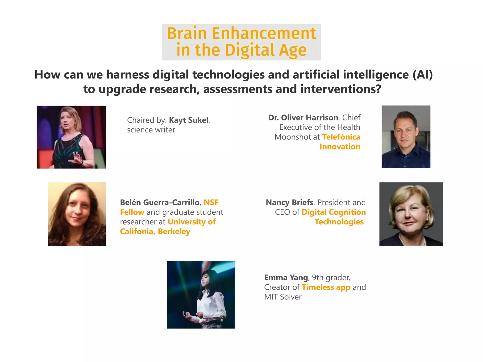 How can we harness digital technologies and artificial intelligence (AI)
to upgrade research, assessments and interventions?
Dr. Oliver Harrison. Chief
Executive of the Health
Moonshot at Telefónica
Innovation
Belén Guerra-Carrillo, NSF
Fellow and graduate student
researcher at University of
Califonia, Berkeley
Nancy Briefs, President and
CEO of Digital Cognition
Technologies
Emma Yang, 9th grader,
Creator of Timeless app and
MIT Solver
Chaired by: Kayt Sukel,
science writer
 
