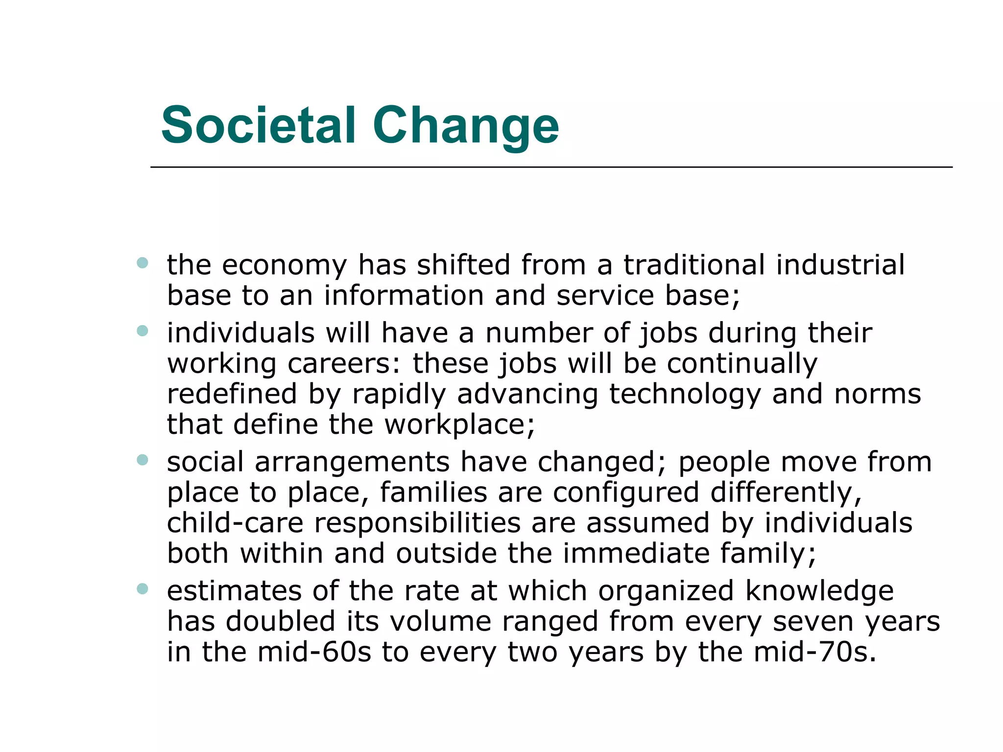 Societal Change the economy has shifted from a traditional industrial base to an information and service base;  individuals will have a number of jobs during their working careers: these jobs will be continually redefined by rapidly advancing technology and norms that define the workplace;  social arrangements have changed; people move from place to place, families are configured differently, child-care responsibilities are assumed by individuals both within and outside the immediate family;  estimates of the rate at which organized knowledge has doubled its volume ranged from every seven years in the mid-60s to every two years by the mid-70s.  