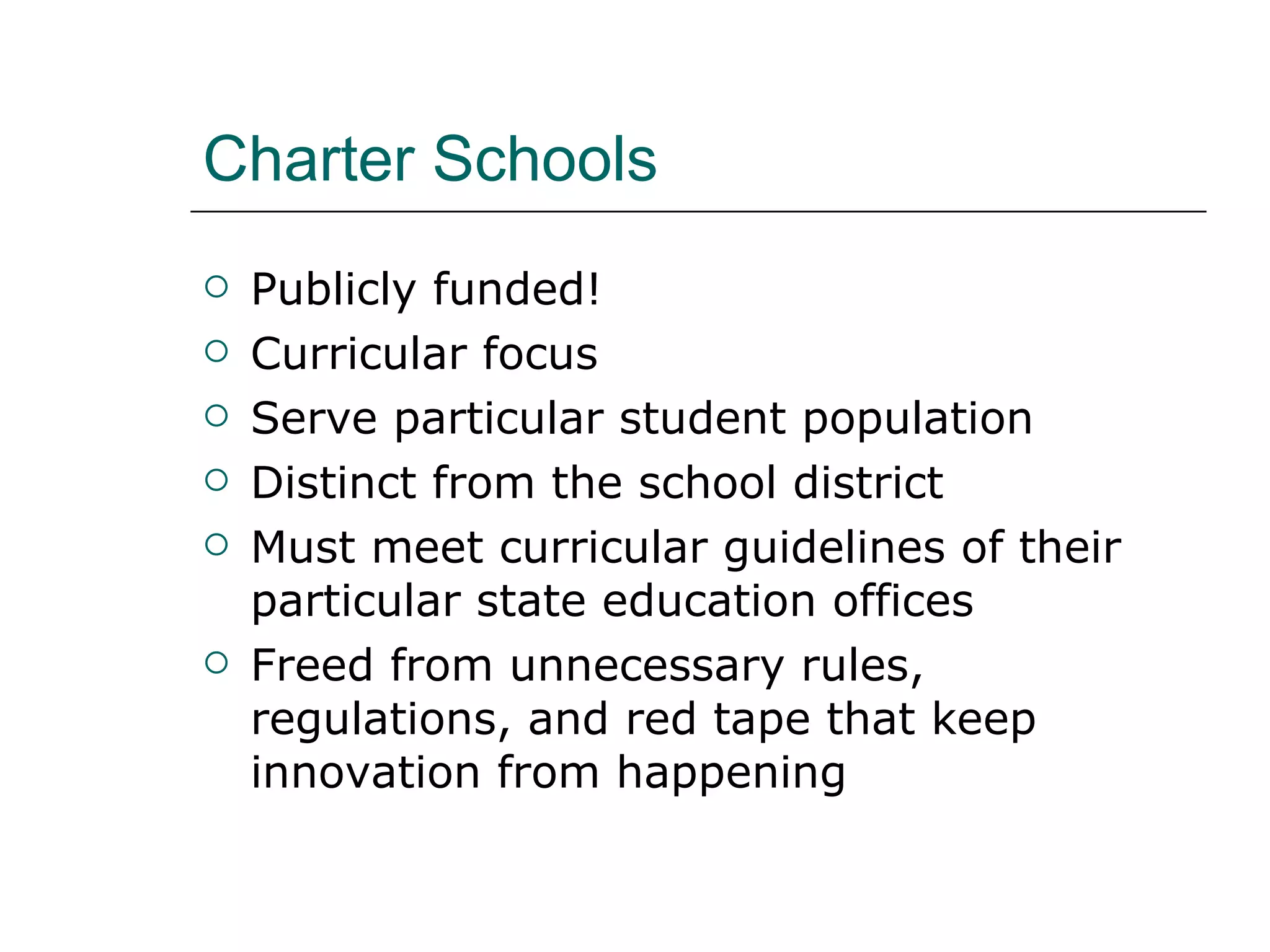 Charter Schools Publicly funded! Curricular focus Serve particular student population Distinct from the school district Must meet curricular guidelines of their particular state education offices Freed from unnecessary rules, regulations, and red tape that keep innovation from happening 