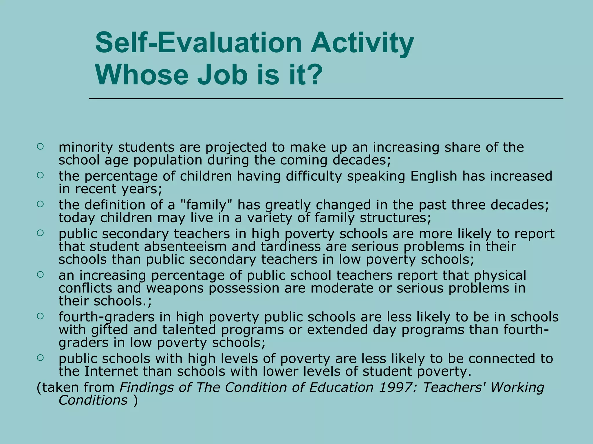 Self-Evaluation Activity Whose Job is it? minority students are projected to make up an increasing share of the school age population during the coming decades;  the percentage of children having difficulty speaking English has increased in recent years;  the definition of a "family" has greatly changed in the past three decades; today children may live in a variety of family structures;  public secondary teachers in high poverty schools are more likely to report that student absenteeism and tardiness are serious problems in their schools than public secondary teachers in low poverty schools;  an increasing percentage of public school teachers report that physical conflicts and weapons possession are moderate or serious problems in their schools.;  fourth-graders in high poverty public schools are less likely to be in schools with gifted and talented programs or extended day programs than fourth-graders in low poverty schools;  public schools with high levels of poverty are less likely to be connected to the Internet than schools with lower levels of student poverty.  (taken from  Findings of The Condition of Education 1997: Teachers' Working Conditions  )  