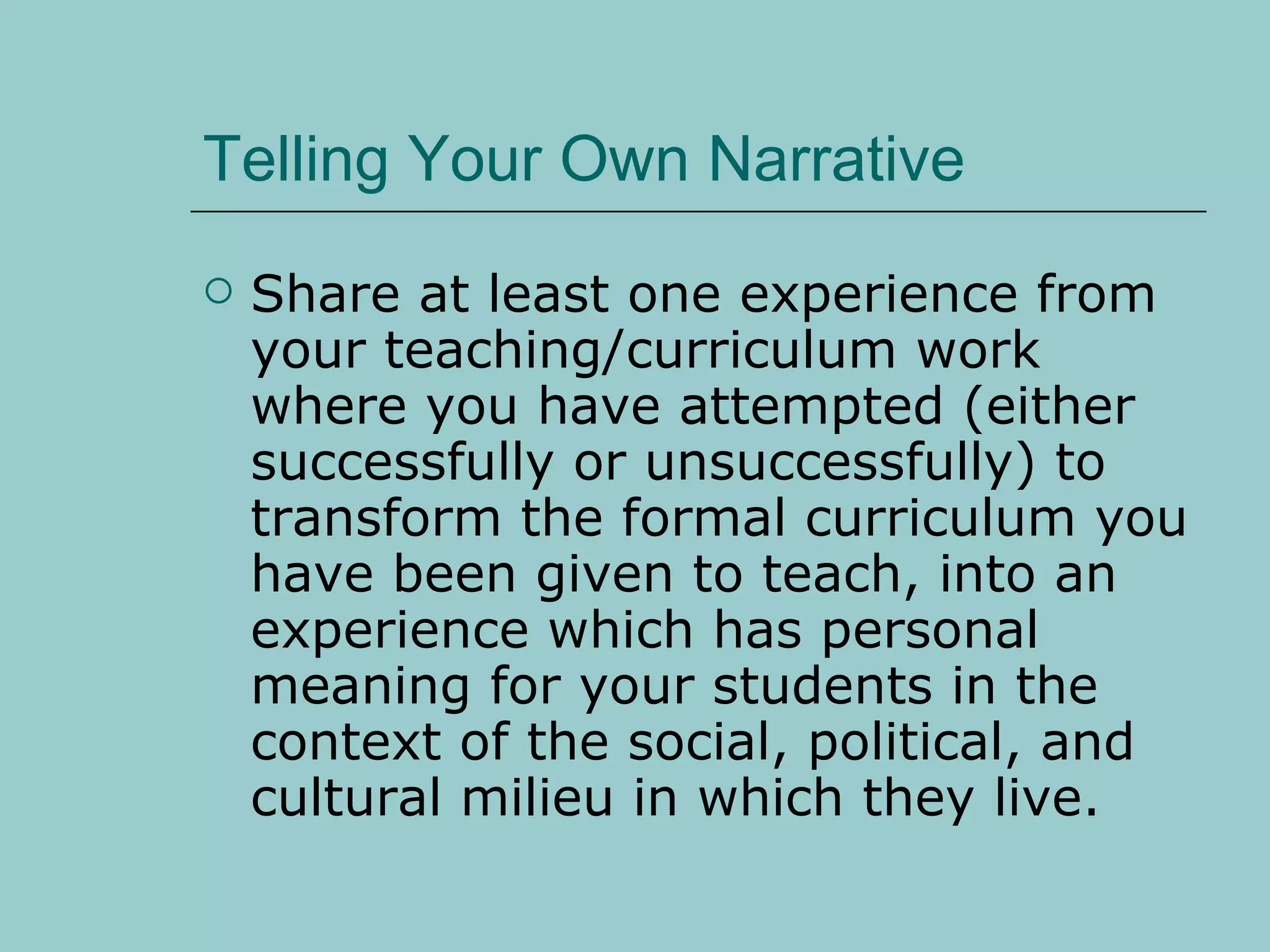 Telling Your Own Narrative Share at least one experience from your teaching/curriculum work where you have attempted (either successfully or unsuccessfully) to transform the formal curriculum you have been given to teach, into an experience which has personal meaning for your students in the context of the social, political, and cultural milieu in which they live.  