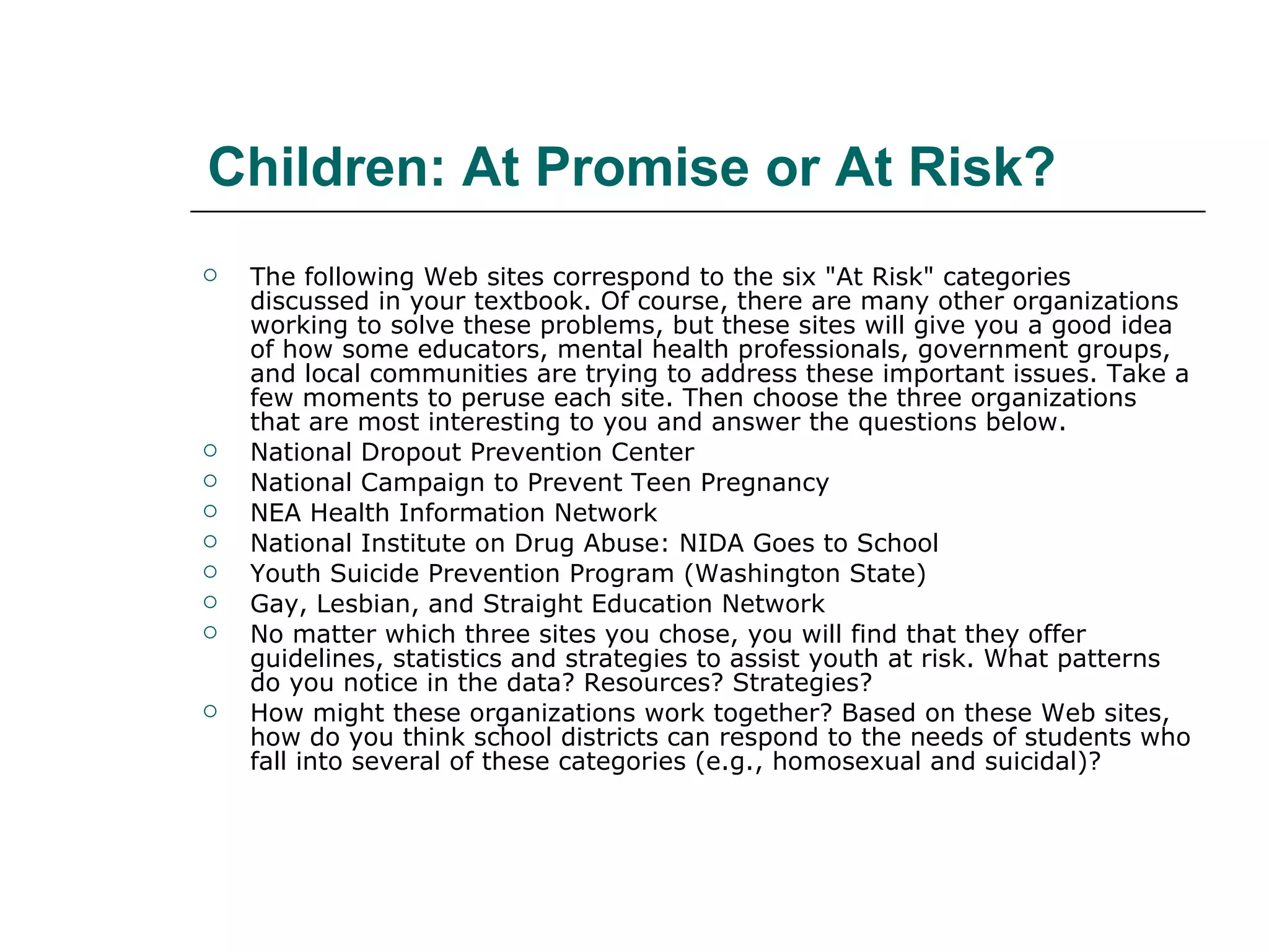 Children: At Promise or At Risk?  The following Web sites correspond to the six "At Risk" categories discussed in your textbook. Of course, there are many other organizations working to solve these problems, but these sites will give you a good idea of how some educators, mental health professionals, government groups, and local communities are trying to address these important issues. Take a few moments to peruse each site. Then choose the three organizations that are most interesting to you and answer the questions below.  National Dropout Prevention Center National Campaign to Prevent Teen Pregnancy NEA Health Information Network National Institute on Drug Abuse: NIDA Goes to School Youth Suicide Prevention Program (Washington State) Gay, Lesbian, and Straight Education Network No matter which three sites you chose, you will find that they offer guidelines, statistics and strategies to assist youth at risk. What patterns do you notice in the data? Resources? Strategies?  How might these organizations work together? Based on these Web sites, how do you think school districts can respond to the needs of students who fall into several of these categories (e.g., homosexual and suicidal)?  