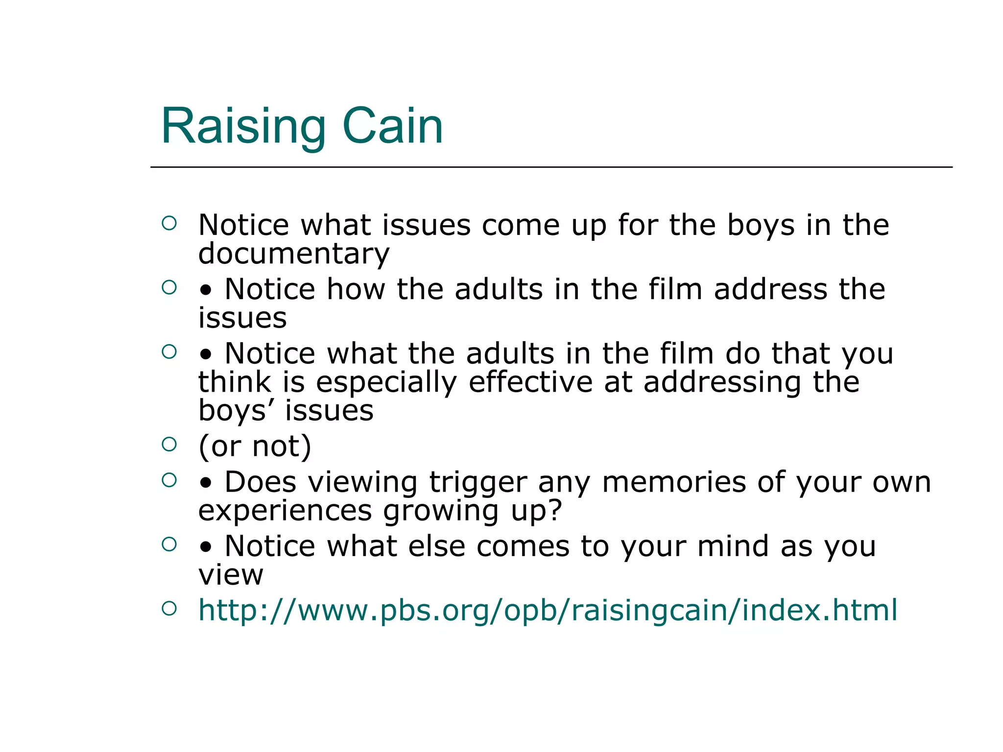 Raising Cain Notice what issues come up for the boys in the documentary •  Notice how the adults in the film address the issues •  Notice what the adults in the film do that you think is especially effective at addressing the boys’ issues (or not) •  Does viewing trigger any memories of your own experiences growing up? •  Notice what else comes to your mind as you view http://www.pbs.org/opb/raisingcain/index.html 