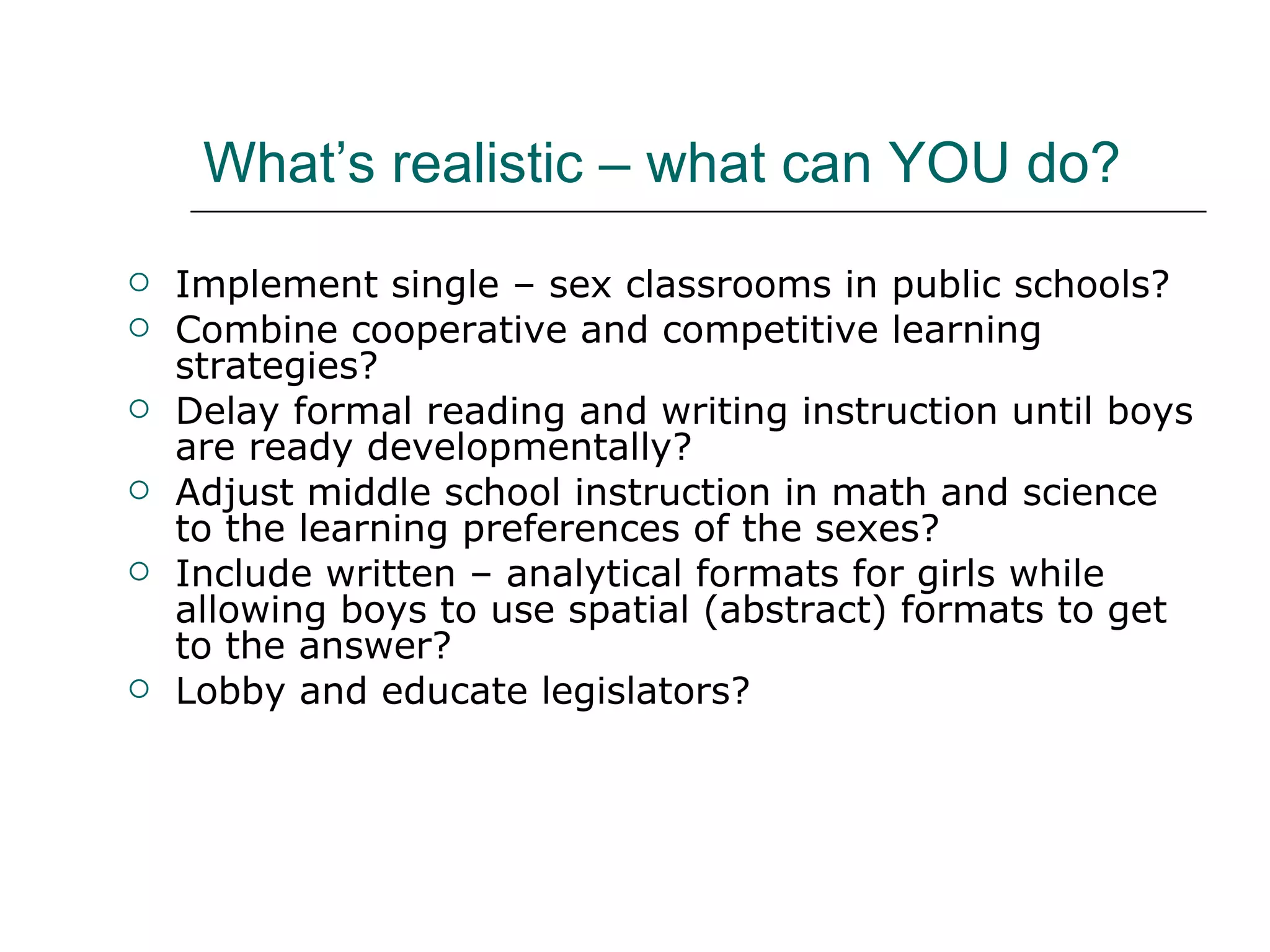 What’s realistic – what can YOU do? Implement single – sex classrooms in public schools? Combine cooperative and competitive learning strategies? Delay formal reading and writing instruction until boys are ready developmentally? Adjust middle school instruction in math and science to the learning preferences of the sexes? Include written – analytical formats for girls while allowing boys to use spatial (abstract) formats to get to the answer? Lobby and educate legislators? 