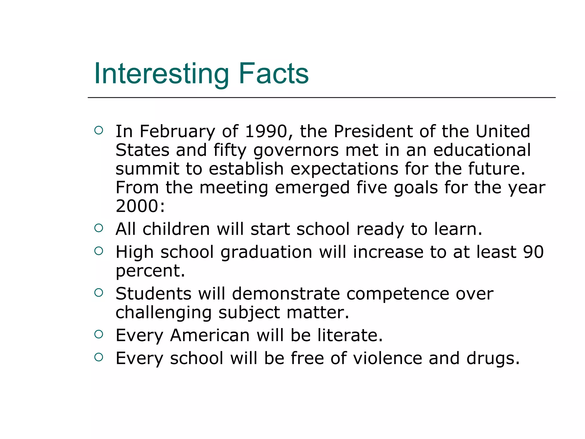 Interesting Facts In February of 1990, the President of the United States and fifty governors met in an educational summit to establish expectations for the future. From the meeting emerged five goals for the year 2000:  All children will start school ready to learn.  High school graduation will increase to at least 90 percent.  Students will demonstrate competence over challenging subject matter.  Every American will be literate.  Every school will be free of violence and drugs.  