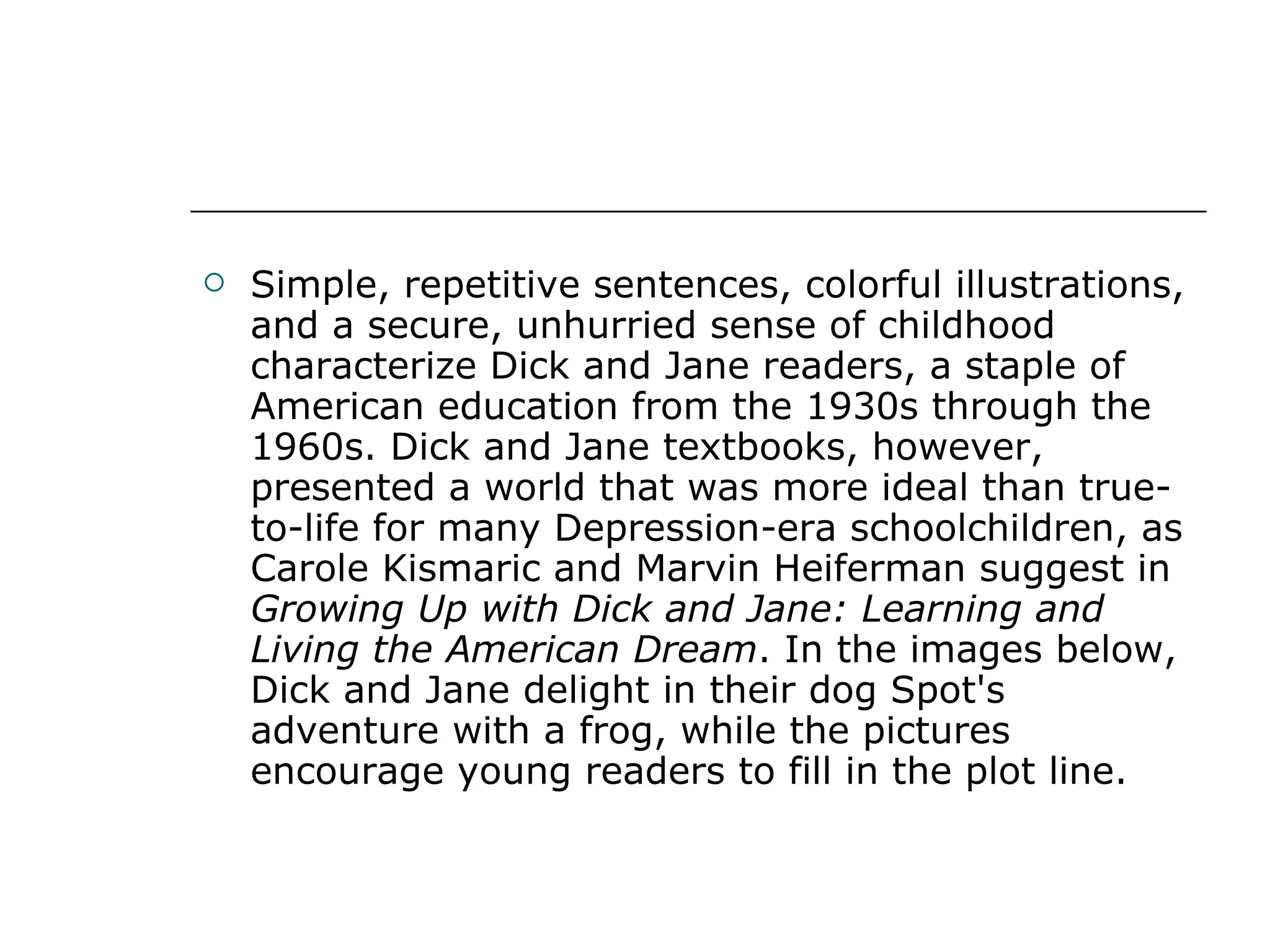 Simple, repetitive sentences, colorful illustrations, and a secure, unhurried sense of childhood characterize Dick and Jane readers, a staple of American education from the 1930s through the 1960s. Dick and Jane textbooks, however, presented a world that was more ideal than true-to-life for many Depression-era schoolchildren, as Carole Kismaric and Marvin Heiferman suggest in  Growing Up with Dick and Jane: Learning and Living the American Dream . In the images below, Dick and Jane delight in their dog Spot's adventure with a frog, while the pictures encourage young readers to fill in the plot line. 