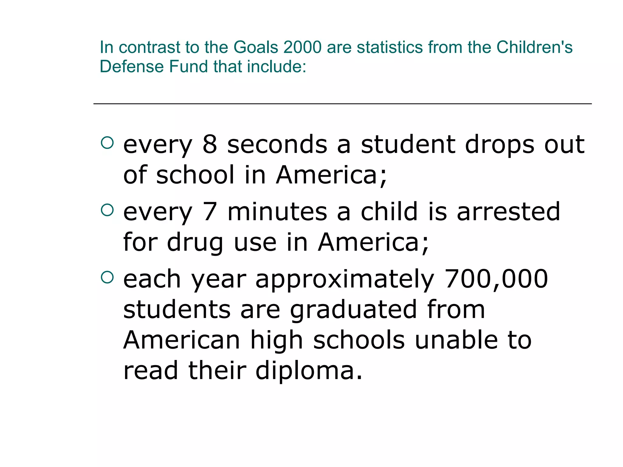 In contrast to the Goals 2000 are statistics from the Children's Defense Fund that include:  every 8 seconds a student drops out of school in America;  every 7 minutes a child is arrested for drug use in America;  each year approximately 700,000 students are graduated from American high schools unable to read their diploma.  
