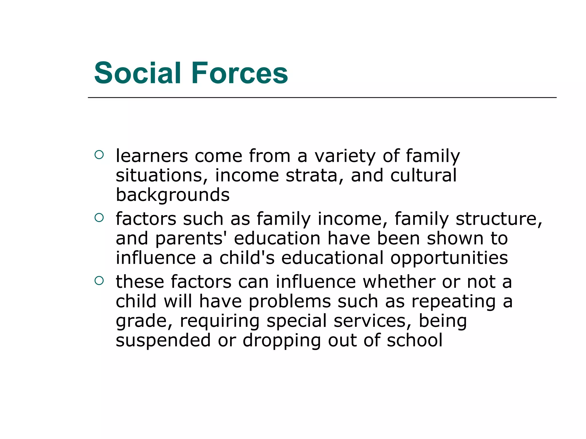 Social Forces learners come from a variety of family situations, income strata, and cultural backgrounds  factors such as family income, family structure, and parents' education have been shown to influence a child's educational opportunities  these factors can influence whether or not a child will have problems such as repeating a grade, requiring special services, being suspended or dropping out of school  