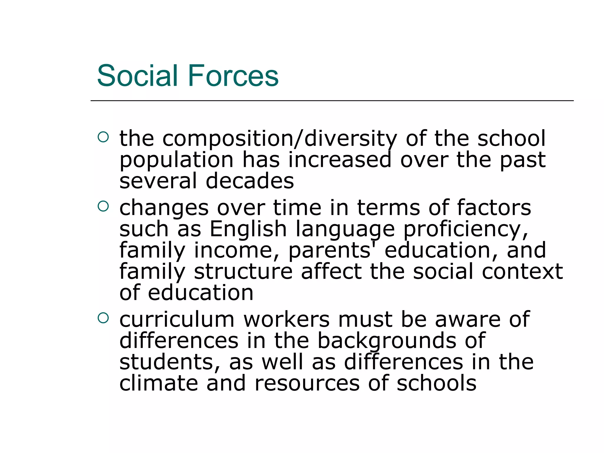 Social Forces the composition/diversity of the school population has increased over the past several decades  changes over time in terms of factors such as English language proficiency, family income, parents' education, and family structure affect the social context of education  curriculum workers must be aware of differences in the backgrounds of students, as well as differences in the climate and resources of schools  