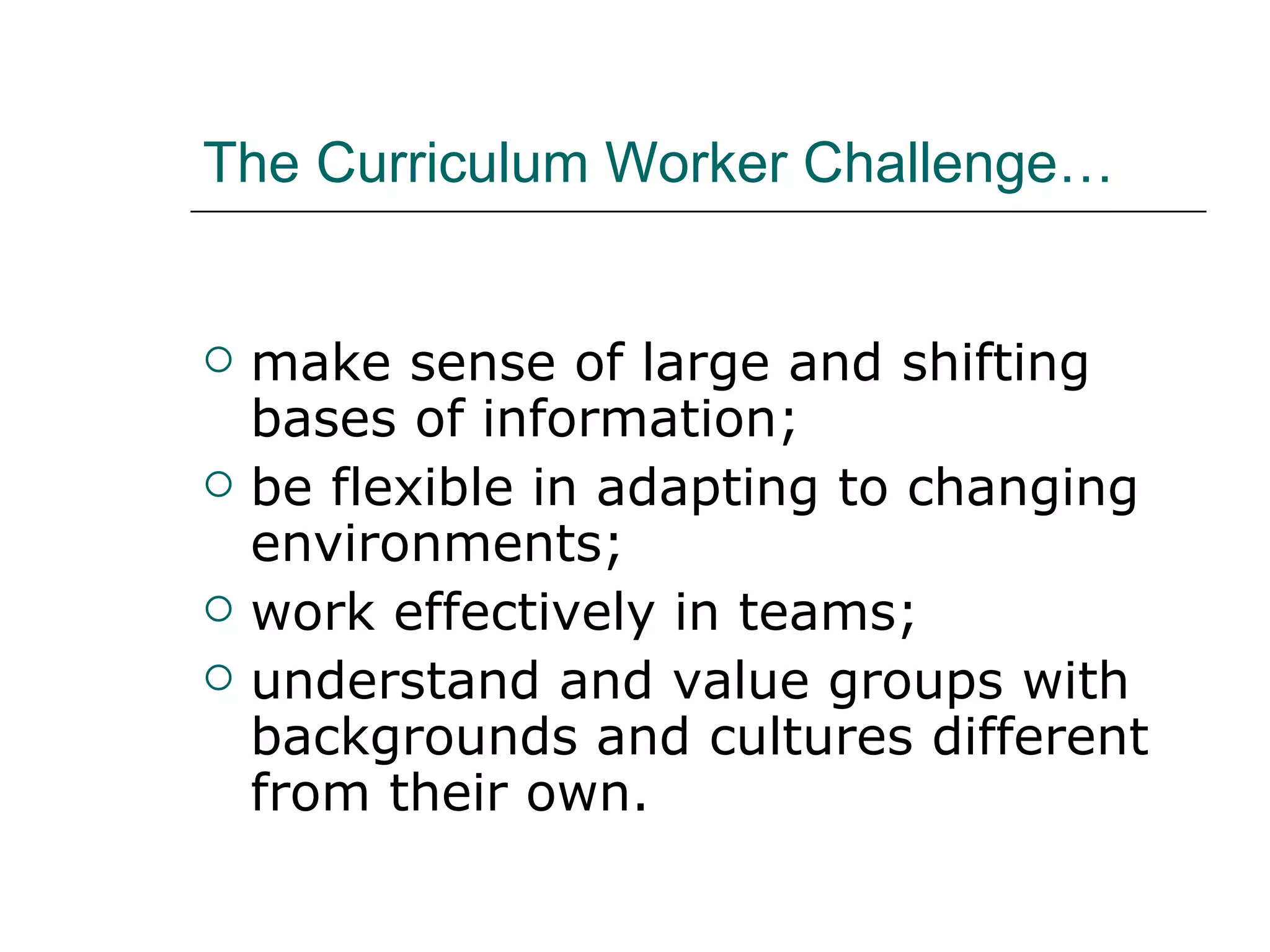 The Curriculum Worker Challenge… make sense of large and shifting bases of information;  be flexible in adapting to changing environments;  work effectively in teams;  understand and value groups with backgrounds and cultures different from their own.  