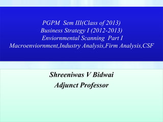 PGPM Sem III(Class of 2013)
          Business Strategy I (2012-2013)
           Enviornmental Scanning Part I
Macroenviornment,Industry Analysis,Firm Analysis,CSF



              Shreeniwas V Bidwai
               Adjunct Professor
 