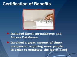 Certification of Benefits
► Included Excel spreadsheets and
Access Databases
► Involved a great amount of time/
manpower, requiring more people
in order to complete the job at hand
 