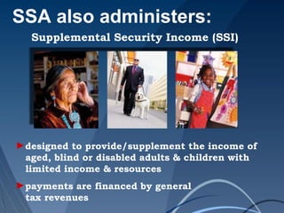 SSA also administers:
Supplemental Security Income (SSI)
►designed to provide/supplement the income of
aged, blind or disabled adults & children with
limited income & resources
►payments are financed by general
tax revenues
 