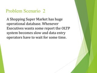 Problem Scenario 2
A Shopping Super Market has huge
operational database. Whenever
Executives wants some report the OLTP
system becomes slow and data entry
operators have to wait for some time.
 