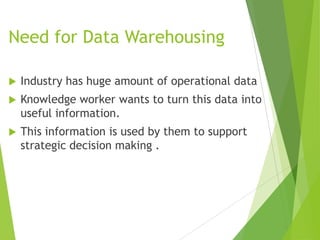 Need for Data Warehousing
 Industry has huge amount of operational data
 Knowledge worker wants to turn this data into
useful information.
 This information is used by them to support
strategic decision making .
 