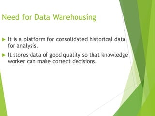 Need for Data Warehousing
 It is a platform for consolidated historical data
for analysis.
 It stores data of good quality so that knowledge
worker can make correct decisions.
 