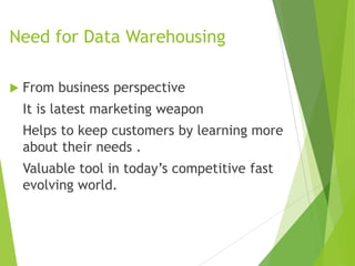 Need for Data Warehousing
 From business perspective
It is latest marketing weapon
Helps to keep customers by learning more
about their needs .
Valuable tool in today’s competitive fast
evolving world.
 