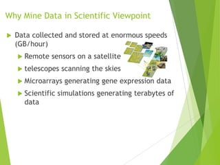Why Mine Data in Scientific Viewpoint
 Data collected and stored at enormous speeds
(GB/hour)
 Remote sensors on a satellite
 telescopes scanning the skies
 Microarrays generating gene expression data
 Scientific simulations generating terabytes of
data
 