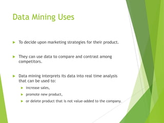 Data Mining Uses
 To decide upon marketing strategies for their product.
 They can use data to compare and contrast among
competitors.
 Data mining interprets its data into real time analysis
that can be used to:
 increase sales,
 promote new product,
 or delete product that is not value-added to the company.
 