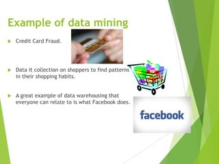Example of data mining
 Credit Card Fraud.
 Data it collection on shoppers to find patterns
in their shopping habits.
 A great example of data warehousing that
everyone can relate to is what Facebook does.
 