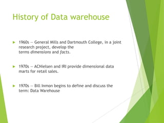 History of Data warehouse
 1960s — General Mills and Dartmouth College, in a joint
research project, develop the
terms dimensions and facts.
 1970s — ACNielsen and IRI provide dimensional data
marts for retail sales.
 1970s — Bill Inmon begins to define and discuss the
term: Data Warehouse
 