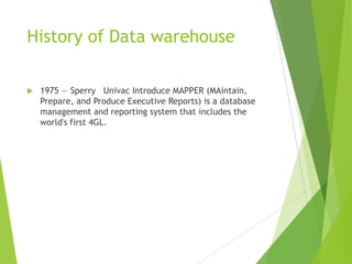 History of Data warehouse
 1975 — Sperry Univac Introduce MAPPER (MAintain,
Prepare, and Produce Executive Reports) is a database
management and reporting system that includes the
world's first 4GL.
 