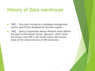 History of Data warehouse
 1983 — Tera data introduces a database management
system specifically designed for decision support.
 1983 — Sperry Corporation Martyn Richard Jones defines
the Sperry Information Center approach, which while
not being a true DW in the Inmon sense, did contain
many of the characteristics of DW structures.
 